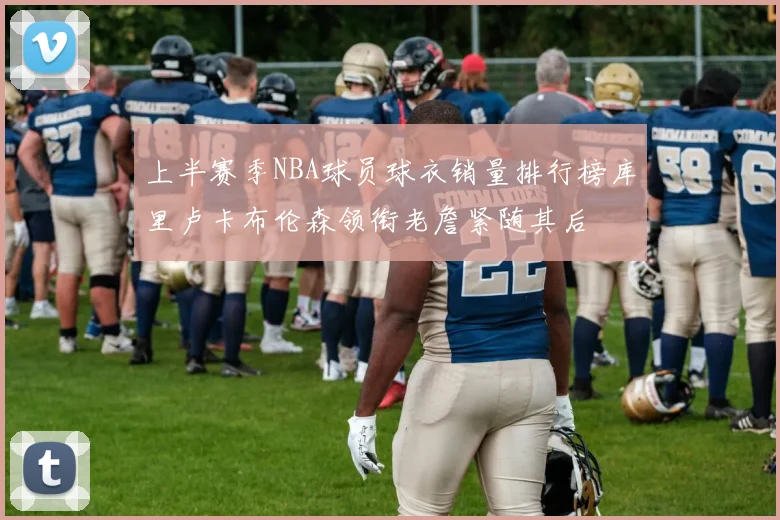 上半赛季NBA球员球衣销量排行榜库里卢卡布伦森领衔老詹紧随其后