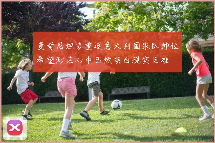 曼奇尼坦言重返意大利国家队帅位希望渺茫心中已然明白现实困难