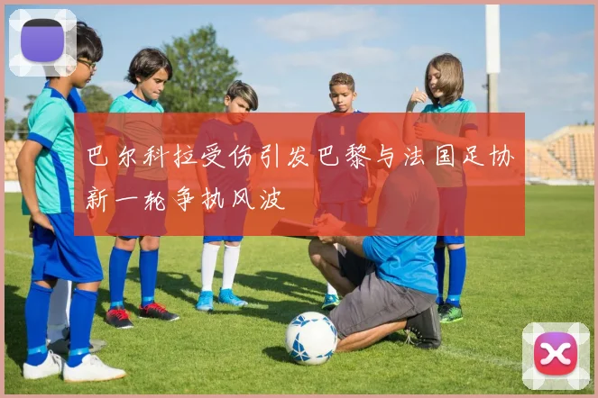 巴尔科拉受伤引发巴黎与法国足协新一轮争执风波