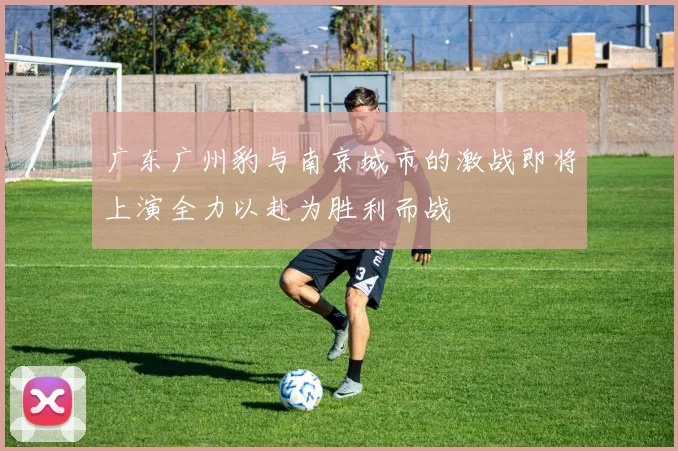 广东广州豹与南京城市的激战即将上演全力以赴为胜利而战