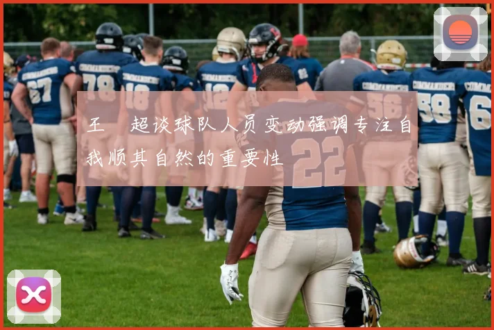 王燊超谈球队人员变动强调专注自我顺其自然的重要性