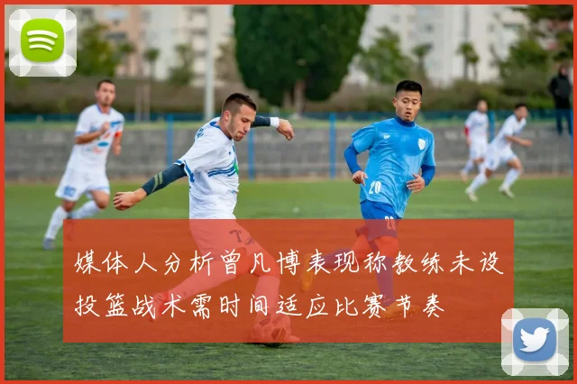 媒体人分析曾凡博表现称教练未设投篮战术需时间适应比赛节奏