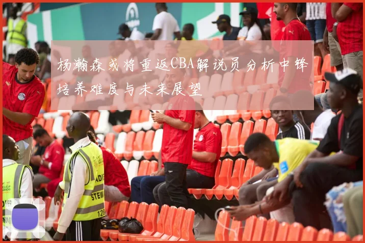 杨瀚森或将重返CBA解说员分析中锋培养难度与未来展望
