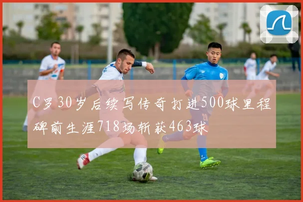 C罗30岁后续写传奇打进500球里程碑前生涯718场斩获463球