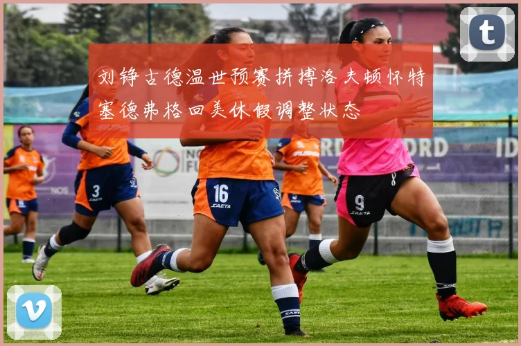 刘铮古德温世预赛拼搏洛夫顿怀特塞德弗格回美休假调整状态