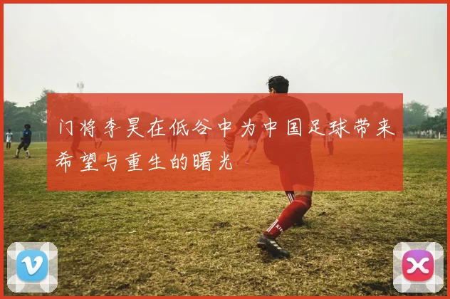 门将李昊在低谷中为中国足球带来希望与重生的曙光