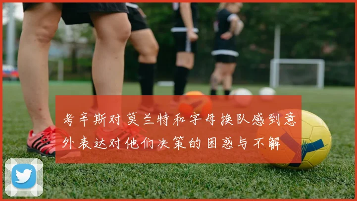 考辛斯对莫兰特和字母换队感到意外表达对他们决策的困惑与不解