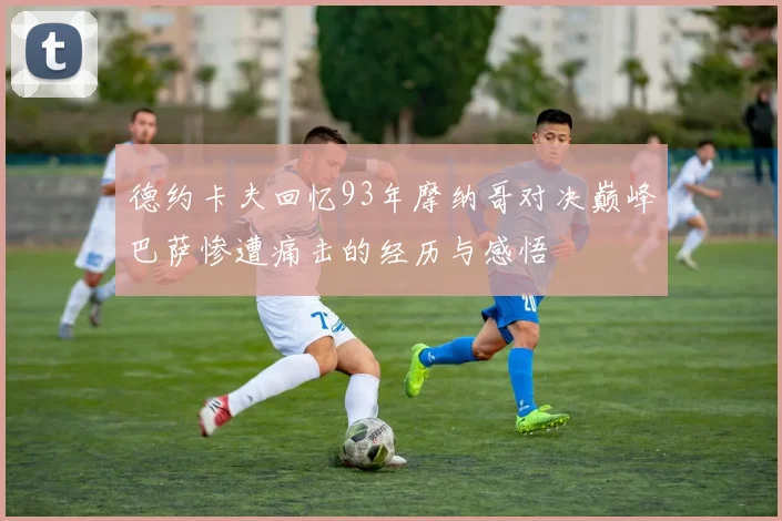 德约卡夫回忆93年摩纳哥对决巅峰巴萨惨遭痛击的经历与感悟