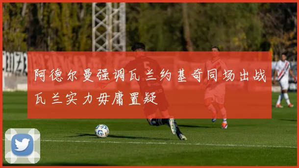 阿德尔曼强调瓦兰约基奇同场出战瓦兰实力毋庸置疑