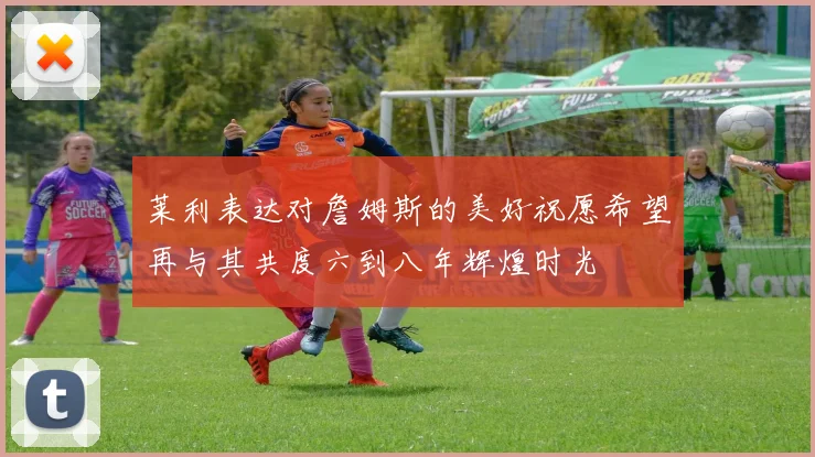 莱利表达对詹姆斯的美好祝愿希望再与其共度六到八年辉煌时光