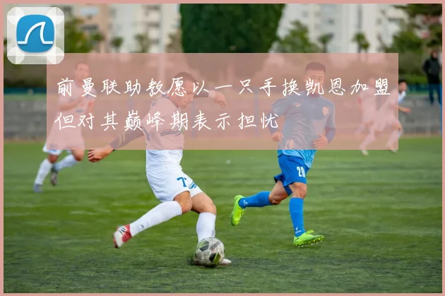 前曼联助教愿以一只手换凯恩加盟但对其巅峰期表示担忧