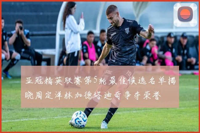 亚冠精英联赛第5轮最佳候选名单揭晓周定洋林加德塔迪奇争夺荣誉
