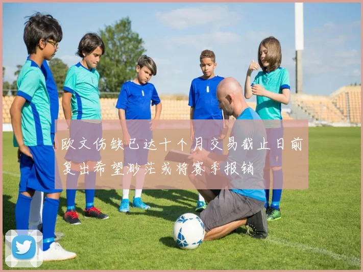 欧文伤缺已达十个月交易截止日前复出希望渺茫或将赛季报销